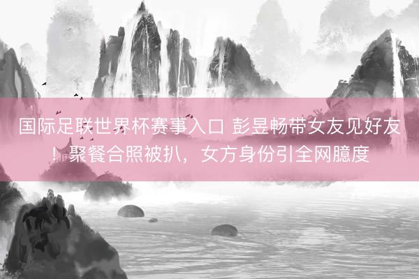 国际足联世界杯赛事入口 彭昱畅带女友见好友！聚餐合照被扒，女方身份引全网臆度