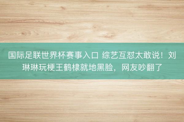 国际足联世界杯赛事入口 综艺互怼太敢说！刘琳琳玩梗王鹤棣就地黑脸，网友吵翻了