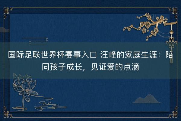 国际足联世界杯赛事入口 汪峰的家庭生涯：陪同孩子成长，见证爱的点滴