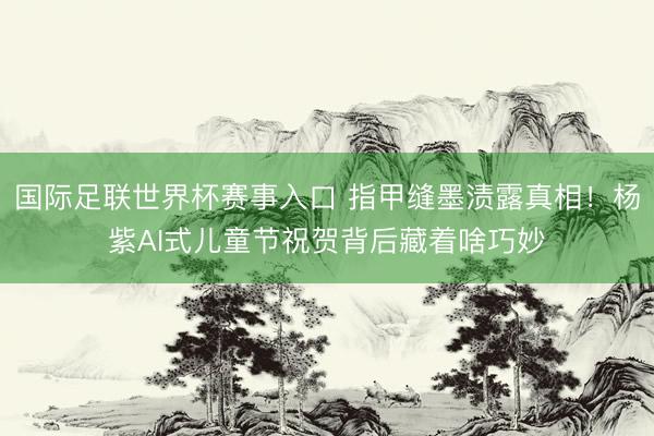 国际足联世界杯赛事入口 指甲缝墨渍露真相！杨紫AI式儿童节祝贺背后藏着啥巧妙