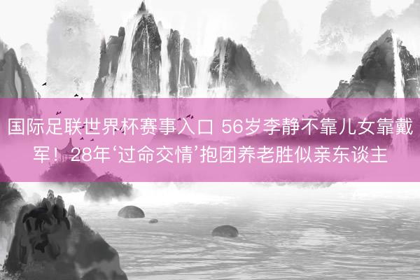 国际足联世界杯赛事入口 56岁李静不靠儿女靠戴军！28年‘过命交情’抱团养老胜似亲东谈主