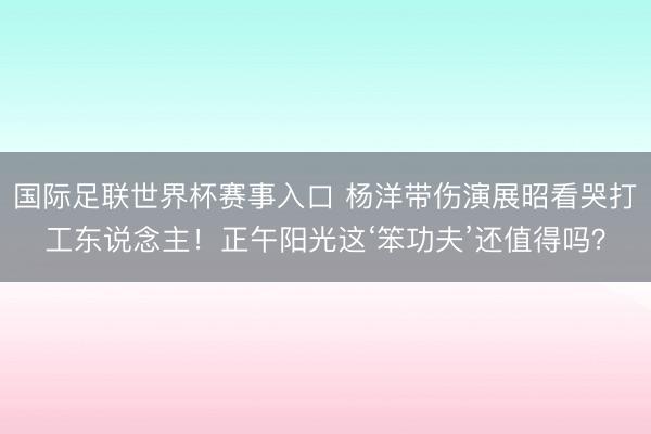 国际足联世界杯赛事入口 杨洋带伤演展昭看哭打工东说念主！正午阳光这‘笨功夫’还值得吗？