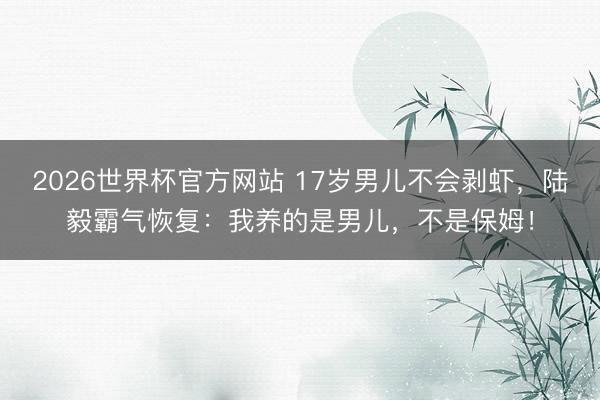 2026世界杯官方网站 17岁男儿不会剥虾，陆毅霸气恢复：我养的是男儿，不是保姆！