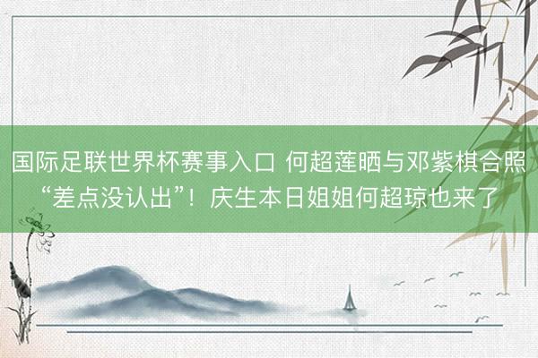国际足联世界杯赛事入口 何超莲晒与邓紫棋合照“差点没认出”！庆生本日姐姐何超琼也来了