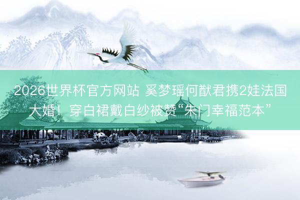 2026世界杯官方网站 奚梦瑶何猷君携2娃法国大婚!穿白裙戴白纱被赞“朱门幸福范本”