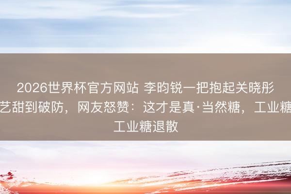 2026世界杯官方网站 李昀锐一把抱起关晓彤！综艺甜到破防，网友怒赞：这才是真·当然糖，工业糖退散