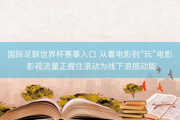 国际足联世界杯赛事入口 从看电影到“玩”电影 影视流量正握住滚动为线下浪掷动能