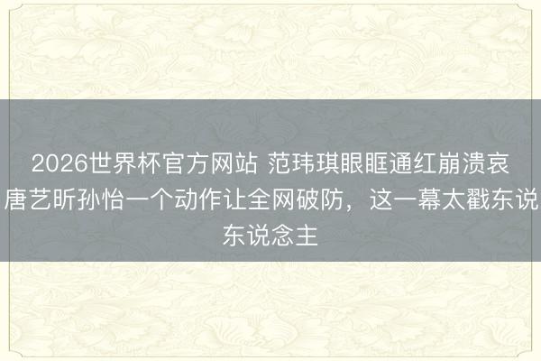 2026世界杯官方网站 范玮琪眼眶通红崩溃哀哭,唐艺昕孙怡一个动作让全网破防,这一幕太戳东说念主