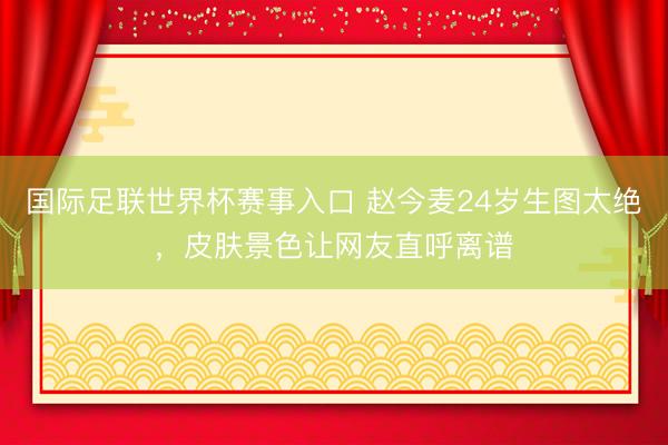 国际足联世界杯赛事入口 赵今麦24岁生图太绝，皮肤景色让网友直呼离谱