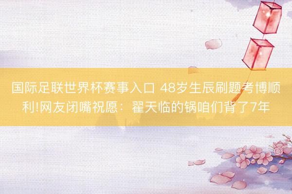 国际足联世界杯赛事入口 48岁生辰刷题考博顺利!网友闭嘴祝愿：翟天临的锅咱们背了7年