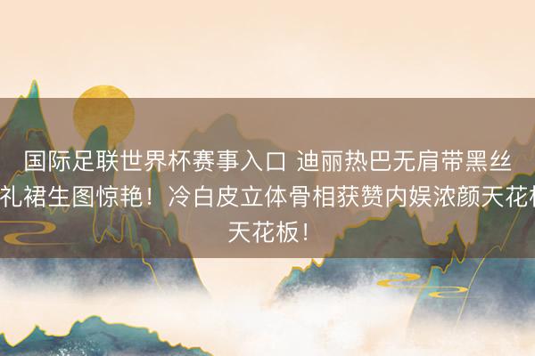 国际足联世界杯赛事入口 迪丽热巴无肩带黑丝绒礼裙生图惊艳！冷白皮立体骨相获赞内娱浓颜天花板！