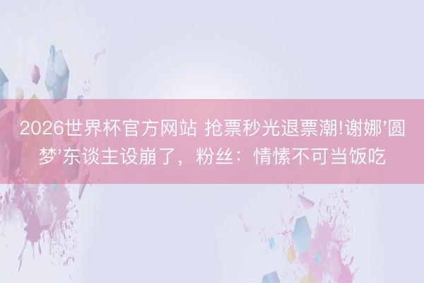 2026世界杯官方网站 抢票秒光退票潮!谢娜'圆梦'东谈主设崩了，粉丝：情愫不可当饭吃