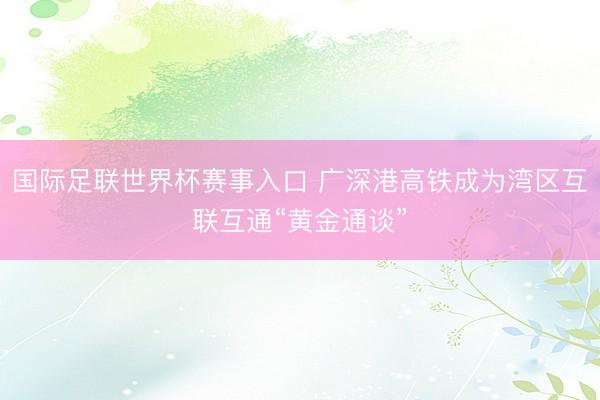 国际足联世界杯赛事入口 广深港高铁成为湾区互联互通“黄金通谈”