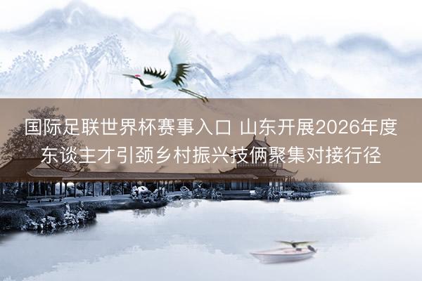 国际足联世界杯赛事入口 山东开展2026年度东谈主才引颈乡村振兴技俩聚集对接行径