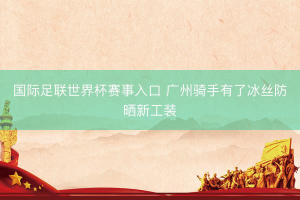 国际足联世界杯赛事入口 广州骑手有了冰丝防晒新工装