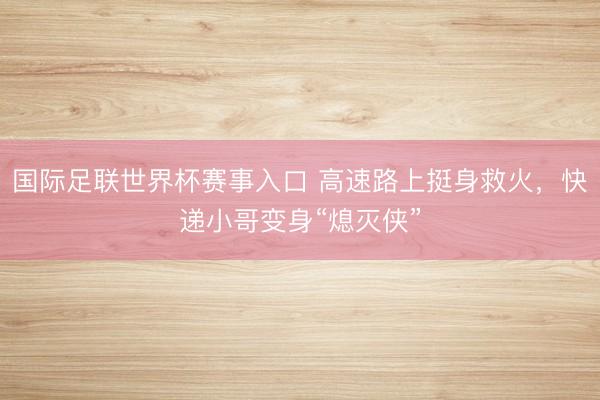 国际足联世界杯赛事入口 高速路上挺身救火,快递小哥变身“熄灭侠”