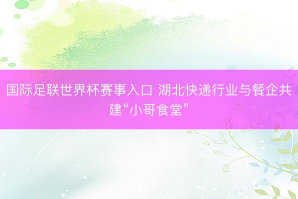 国际足联世界杯赛事入口 湖北快递行业与餐企共建“小哥食堂”