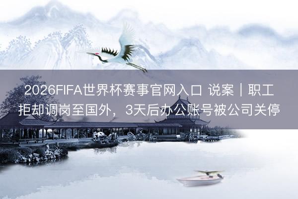 2026FIFA世界杯赛事官网入口 说案｜职工拒却调岗至国外，3天后办公账号被公司关停