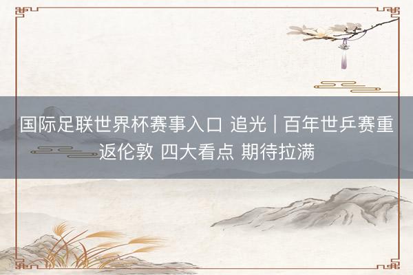 国际足联世界杯赛事入口 追光 | 百年世乒赛重返伦敦 四大看点 期待拉满