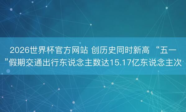 2026世界杯官方网站 创历史同时新高  “五一”假期交通出行东说念主数达15.17亿东说念主次
