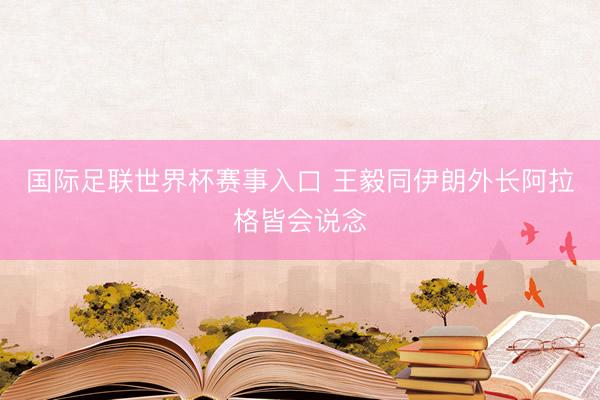 国际足联世界杯赛事入口 王毅同伊朗外长阿拉格皆会说念