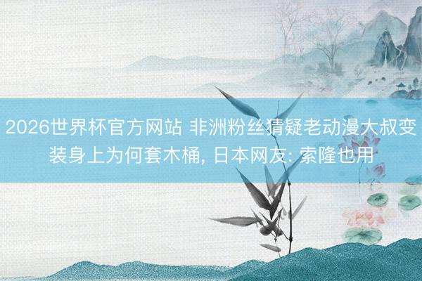 2026世界杯官方网站 非洲粉丝猜疑老动漫大叔变装身上为何套木桶， 日本网友: 索隆也用