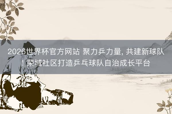 2026世界杯官方网站 聚力乒力量, 共建新球队! 荣域社区打造乒乓球队自治成长平台