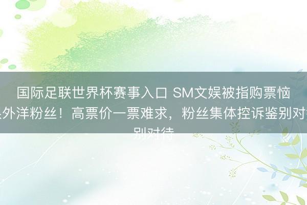 国际足联世界杯赛事入口 SM文娱被指购票恼恨外洋粉丝！高票价一票难求，粉丝集体控诉鉴别对待