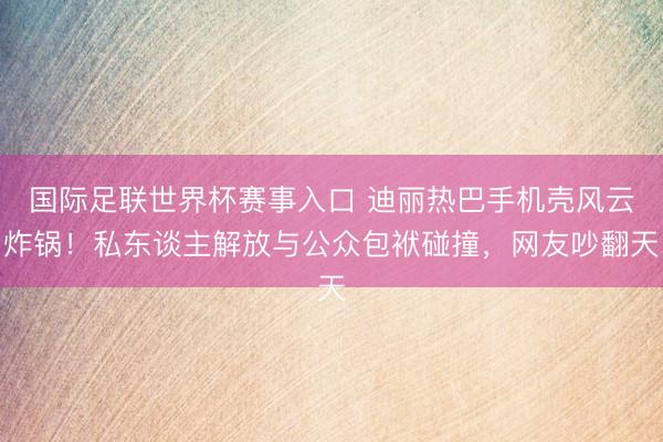 国际足联世界杯赛事入口 迪丽热巴手机壳风云炸锅！私东谈主解放与公众包袱碰撞，网友吵翻天