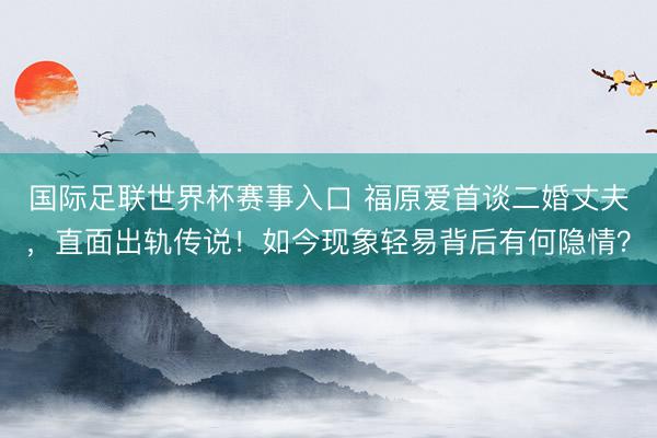 国际足联世界杯赛事入口 福原爱首谈二婚丈夫，直面出轨传说！如今现象轻易背后有何隐情？