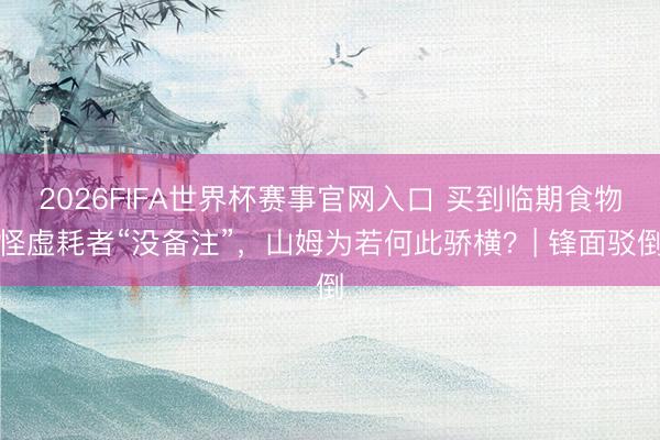 2026FIFA世界杯赛事官网入口 买到临期食物怪虚耗者“没备注”，山姆为若何此骄横？| 锋面驳倒