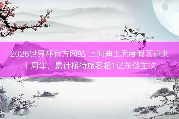2026世界杯官方网站 上海迪士尼度假区迎来十周年，累计接待旅客超1亿东谈主次