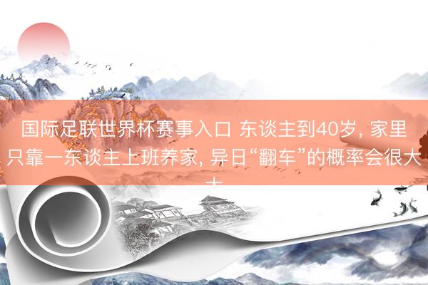 国际足联世界杯赛事入口 东谈主到40岁, 家里只靠一东谈主上班养家, 异日“翻车”的概率会很大