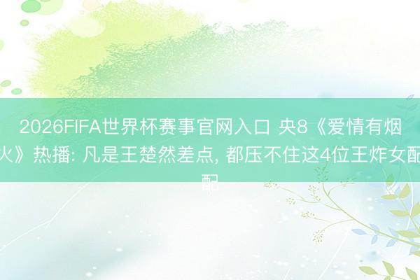 2026FIFA世界杯赛事官网入口 央8《爱情有烟火》热播: 凡是王楚然差点， 都压不住这4位王炸女配