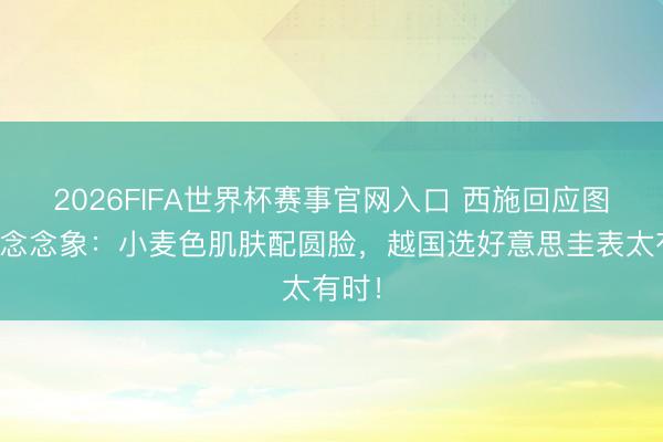 2026FIFA世界杯赛事官网入口 西施回应图颠覆念念象:小麦色肌肤配圆脸,越国选好意思圭表太有时!