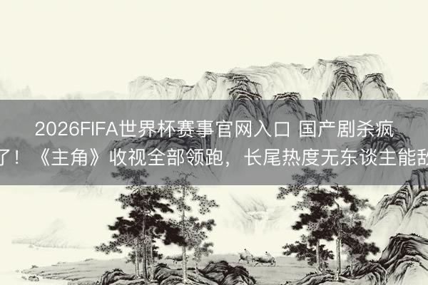 2026FIFA世界杯赛事官网入口 国产剧杀疯了！《主角》收视全部领跑，长尾热度无东谈主能敌
