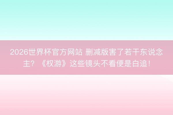 2026世界杯官方网站 删减版害了若干东说念主？《权游》这些镜头不看便是白追！