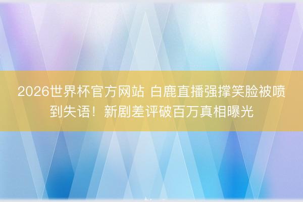 2026世界杯官方网站 白鹿直播强撑笑脸被喷到失语!新剧差评破百万真相曝光