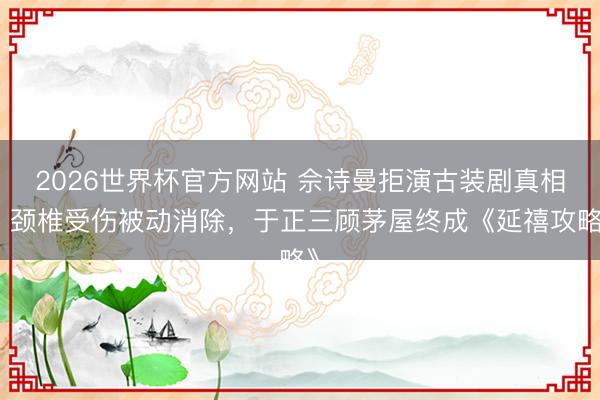 2026世界杯官方网站 佘诗曼拒演古装剧真相：颈椎受伤被动消除，于正三顾茅屋终成《延禧攻略》