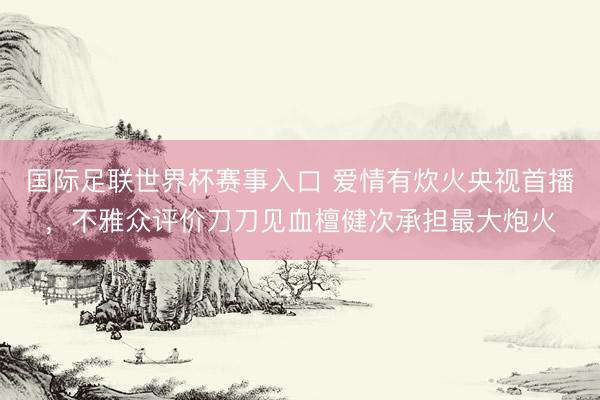 国际足联世界杯赛事入口 爱情有炊火央视首播，不雅众评价刀刀见血檀健次承担最大炮火