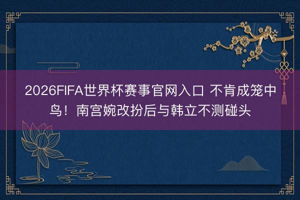 2026FIFA世界杯赛事官网入口 不肯成笼中鸟！南宫婉改扮后与韩立不测碰头