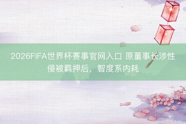2026FIFA世界杯赛事官网入口 原董事长涉性侵被羁押后，智度系内耗
