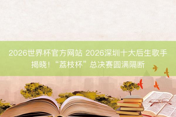2026世界杯官方网站 2026深圳十大后生歌手揭晓！“荔枝杯” 总决赛圆满隔断
