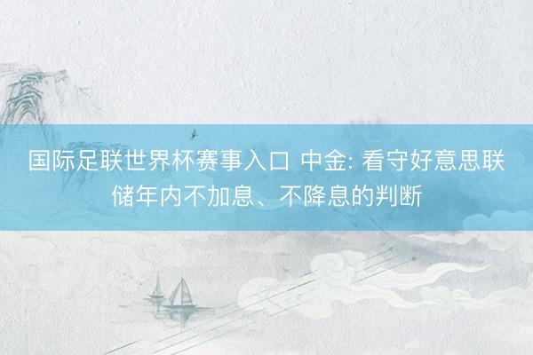 国际足联世界杯赛事入口 中金: 看守好意思联储年内不加息、不降息的判断