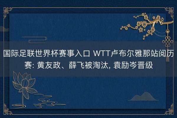 国际足联世界杯赛事入口 WTT卢布尔雅那站阅历赛: 黄友政、薛飞被淘汰， 袁励岑晋级