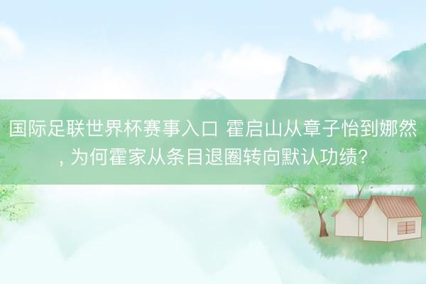国际足联世界杯赛事入口 霍启山从章子怡到娜然， 为何霍家从条目退圈转向默认功绩?