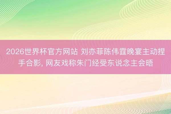 2026世界杯官方网站 刘亦菲陈伟霆晚宴主动捏手合影， 网友戏称朱门经受东说念主会晤