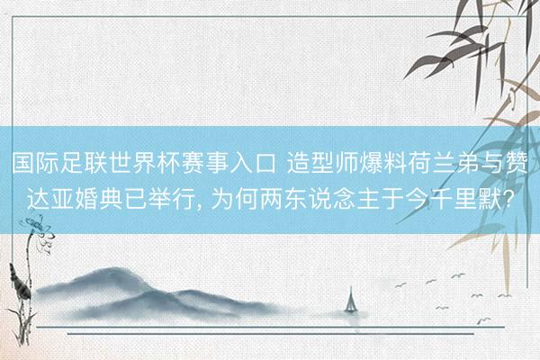 国际足联世界杯赛事入口 造型师爆料荷兰弟与赞达亚婚典已举行， 为何两东说念主于今千里默?