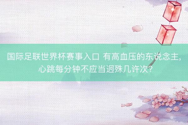 国际足联世界杯赛事入口 有高血压的东说念主， 心跳每分钟不应当迥殊几许次?