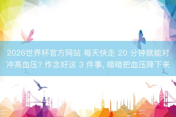 2026世界杯官方网站 每天快走 20 分钟就能对冲高血压? 作念好这 3 件事， 暗暗把血压降下来